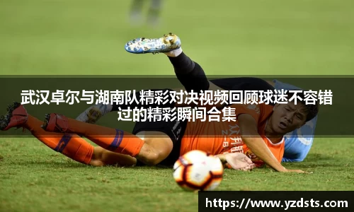 武汉卓尔与湖南队精彩对决视频回顾球迷不容错过的精彩瞬间合集